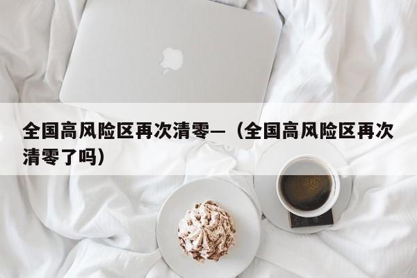 全国高风险区再次清零—（全国高风险区再次清零了吗）
