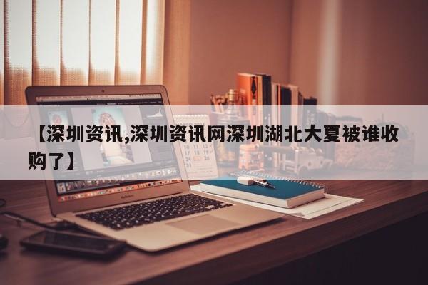 【深圳资讯,深圳资讯网深圳湖北大夏被谁收购了】