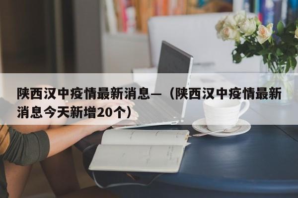 陕西汉中疫情最新消息—（陕西汉中疫情最新消息今天新增20个）