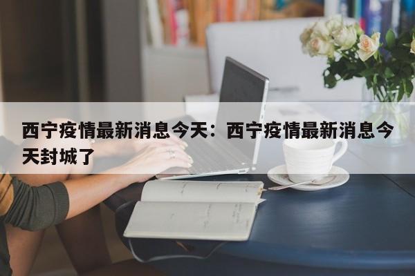 西宁疫情最新消息今天：西宁疫情最新消息今天封城了