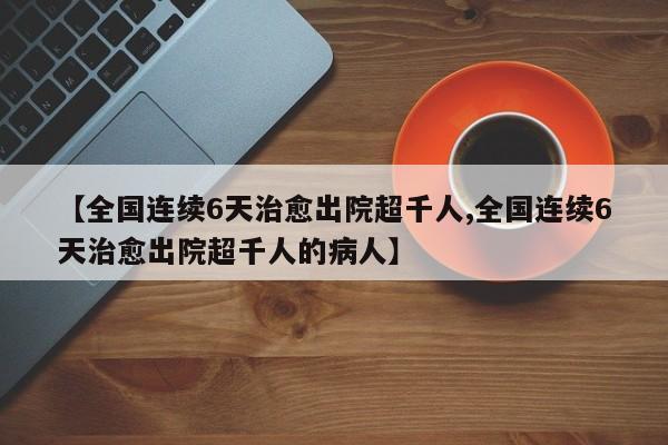 【全国连续6天治愈出院超千人,全国连续6天治愈出院超千人的病人】