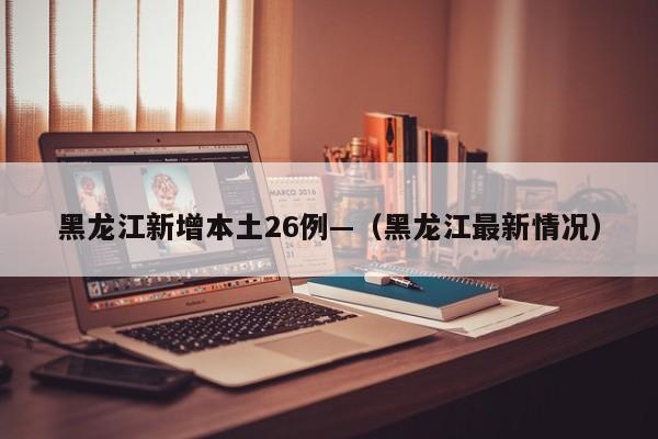 黑龙江新增本土26例—（黑龙江最新情况）