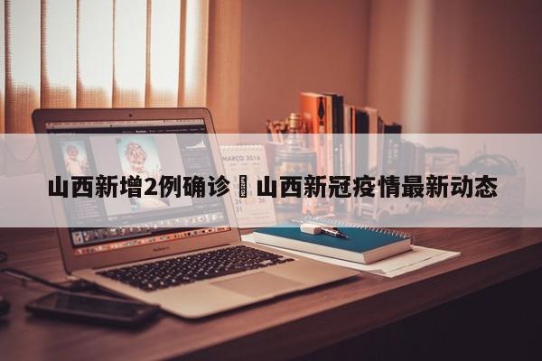 山西新增2例确诊›山西新冠疫情最新动态
