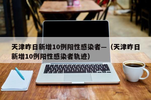天津昨日新增10例阳性感染者—（天津昨日新增10例阳性感染者轨迹）