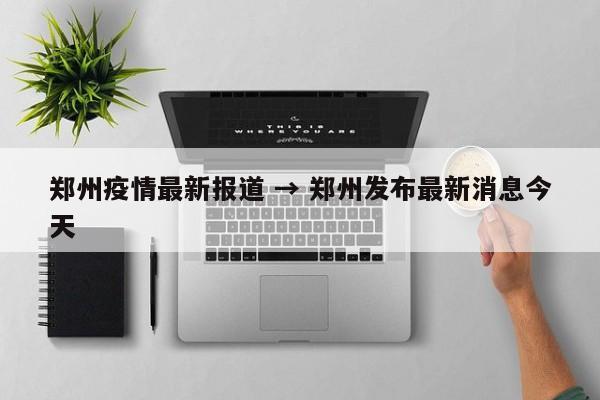 郑州疫情最新报道 → 郑州发布最新消息今天