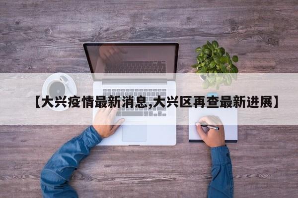 【大兴疫情最新消息,大兴区再查最新进展】