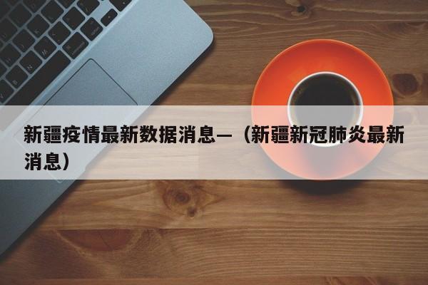 新疆疫情最新数据消息—（新疆新冠肺炎最新消息）