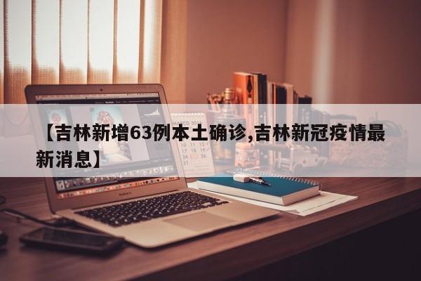 【吉林新增63例本土确诊,吉林新冠疫情最新消息】