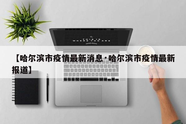 【哈尔滨市疫情最新消息·哈尔滨市疫情最新报道】
