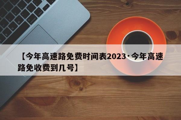 【今年高速路免费时间表2023·今年高速路免收费到几号】
