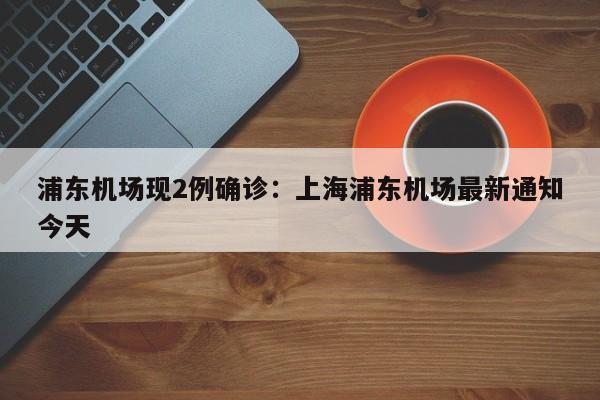 浦东机场现2例确诊：上海浦东机场最新通知今天