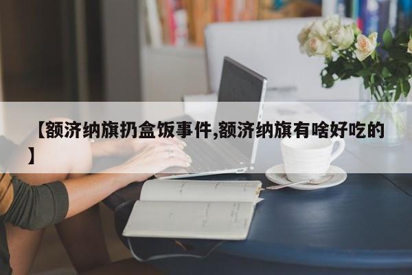 【额济纳旗扔盒饭事件,额济纳旗有啥好吃的】