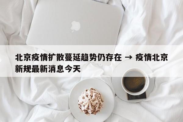 北京疫情扩散蔓延趋势仍存在 → 疫情北京新规最新消息今天