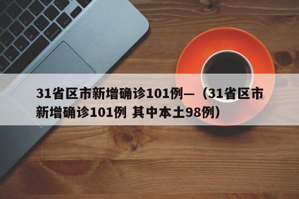 31省区市新增确诊101例—（31省区市新增确诊101例 其中本土98例）