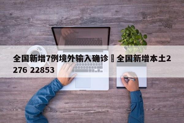 全国新增7例境外输入确诊›全国新增本土2276 22853