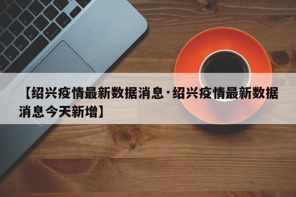 【绍兴疫情最新数据消息·绍兴疫情最新数据消息今天新增】