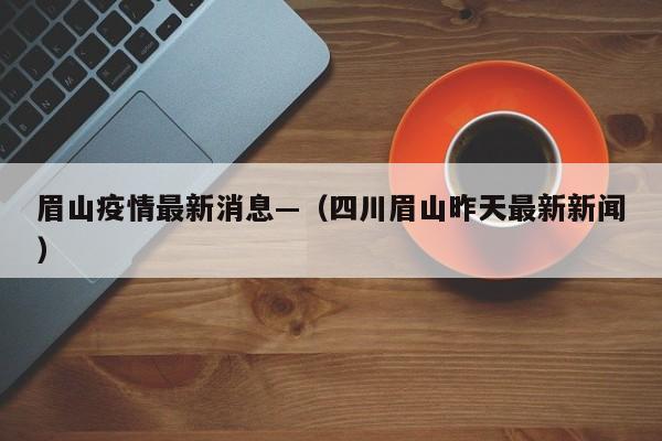 眉山疫情最新消息—（四川眉山昨天最新新闻）