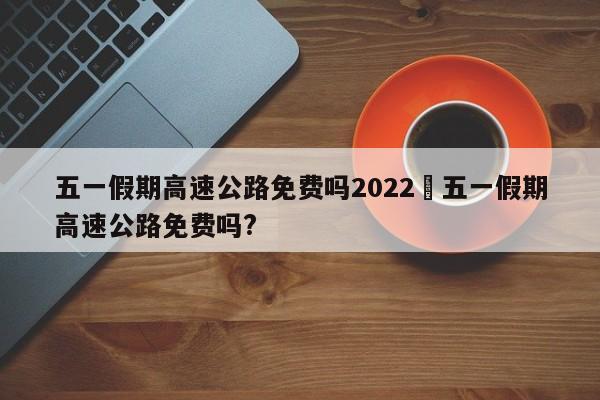 五一假期高速公路免费吗2022›五一假期高速公路免费吗?