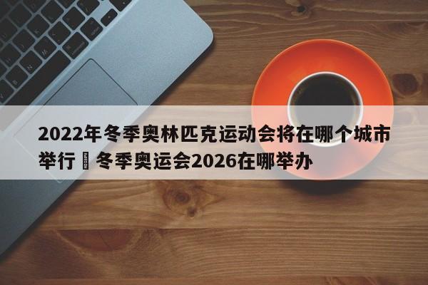 2022年冬季奥林匹克运动会将在哪个城市举行›冬季奥运会2026在哪举办
