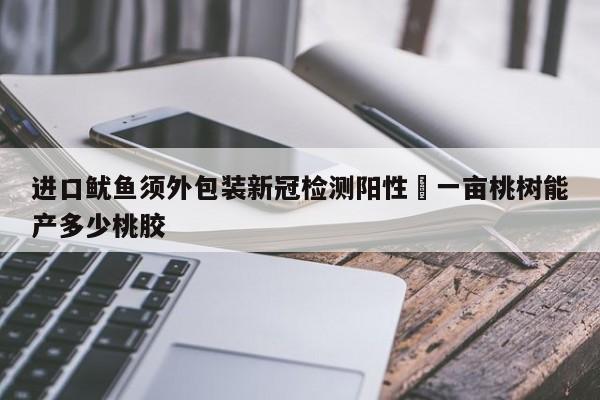 进口鱿鱼须外包装新冠检测阳性›一亩桃树能产多少桃胶