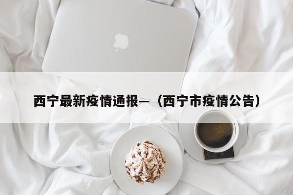 西宁最新疫情通报—（西宁市疫情公告）