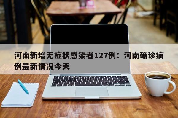 河南新增无症状感染者127例：河南确诊病例最新情况今天