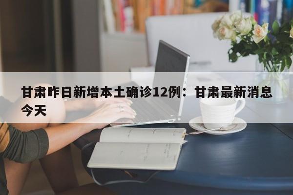 甘肃昨日新增本土确诊12例：甘肃最新消息今天