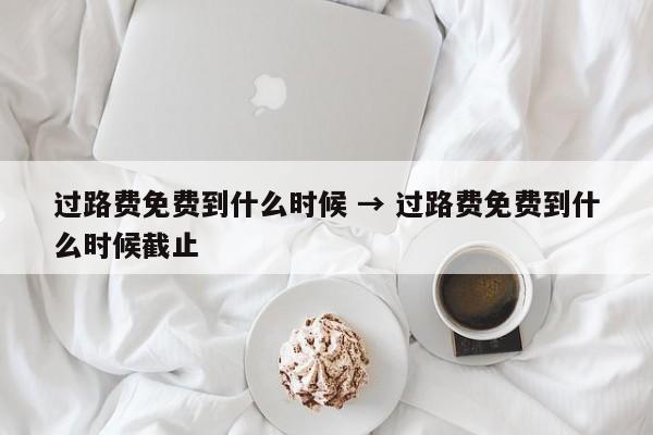 过路费免费到什么时候 → 过路费免费到什么时候截止