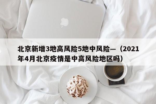 北京新增3地高风险5地中风险—（2021年4月北京疫情是中高风险地区吗）