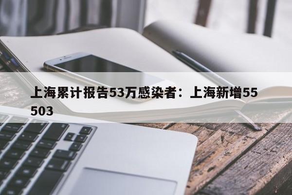 上海累计报告53万感染者：上海新增55 503