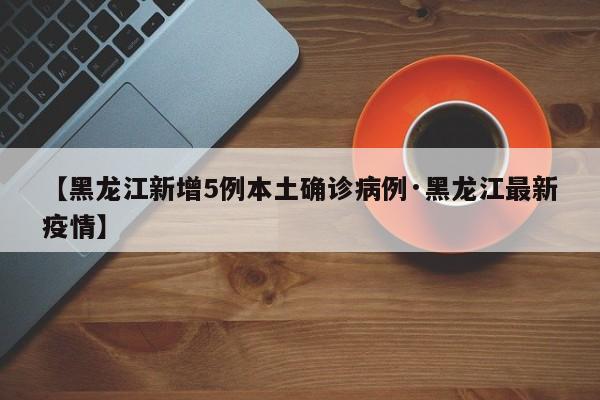 【黑龙江新增5例本土确诊病例·黑龙江最新疫情】