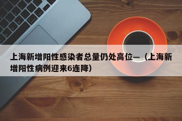 上海新增阳性感染者总量仍处高位—（上海新增阳性病例迎来6连降）