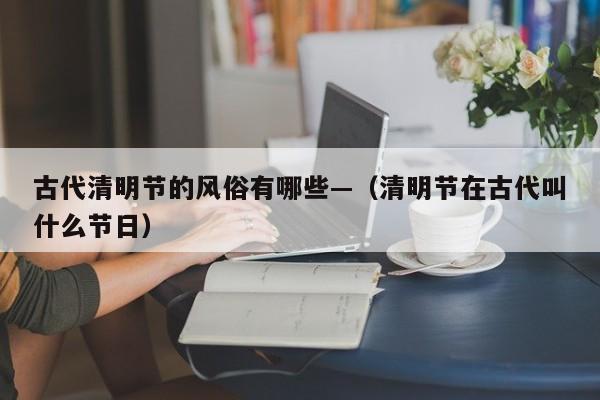 古代清明节的风俗有哪些—（清明节在古代叫什么节日）
