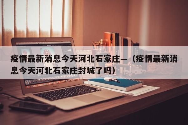 疫情最新消息今天河北石家庄—（疫情最新消息今天河北石家庄封城了吗）