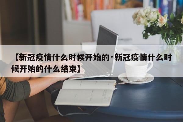 【新冠疫情什么时候开始的·新冠疫情什么时候开始的什么结束】