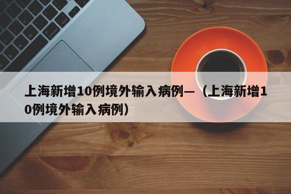 上海新增10例境外输入病例—（上海新增10例境外输入病例）