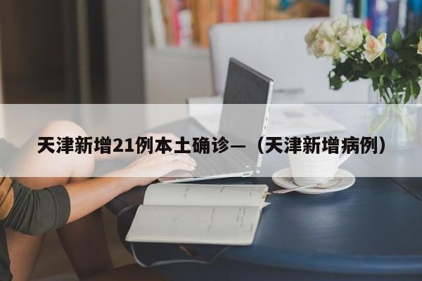 天津新增21例本土确诊—（天津新增病例）