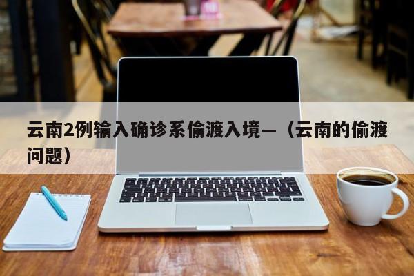 云南2例输入确诊系偷渡入境—（云南的偷渡问题）