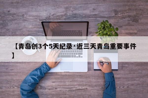 【青岛创3个5天纪录·近三天青岛重要事件】
