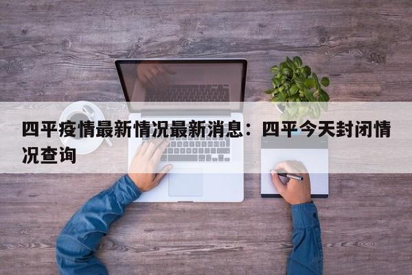 四平疫情最新情况最新消息：四平今天封闭情况查询