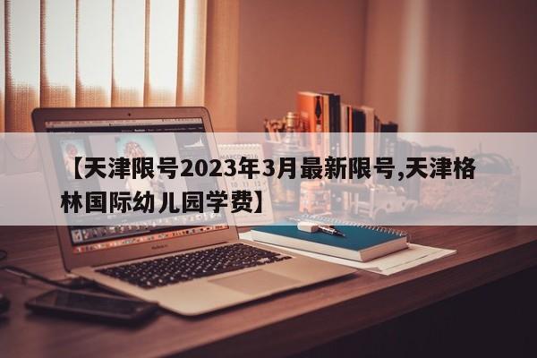 【天津限号2023年3月最新限号,天津格林国际幼儿园学费】