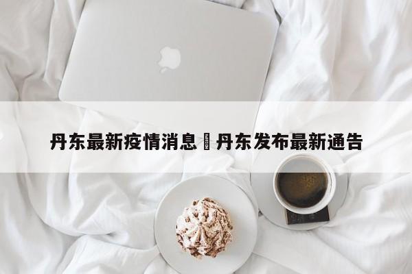 丹东最新疫情消息›丹东发布最新通告