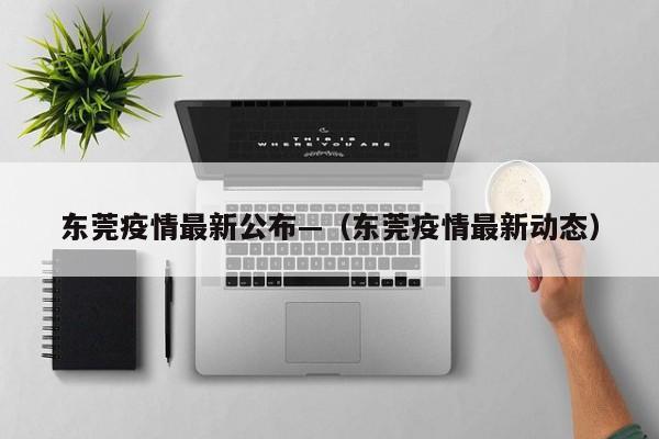 东莞疫情最新公布—（东莞疫情最新动态）