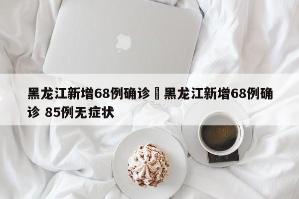黑龙江新增68例确诊›黑龙江新增68例确诊 85例无症状