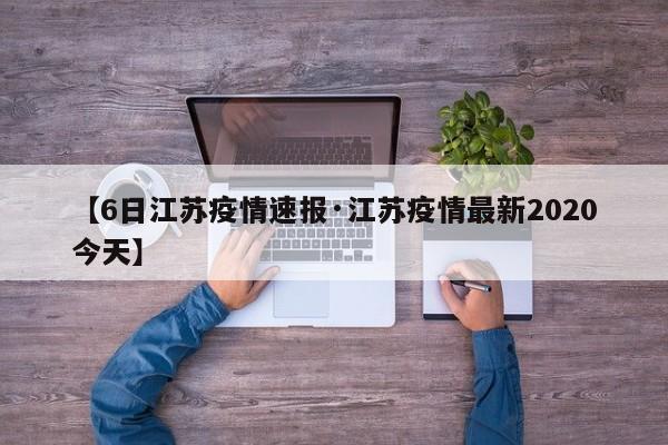 【6日江苏疫情速报·江苏疫情最新2020今天】