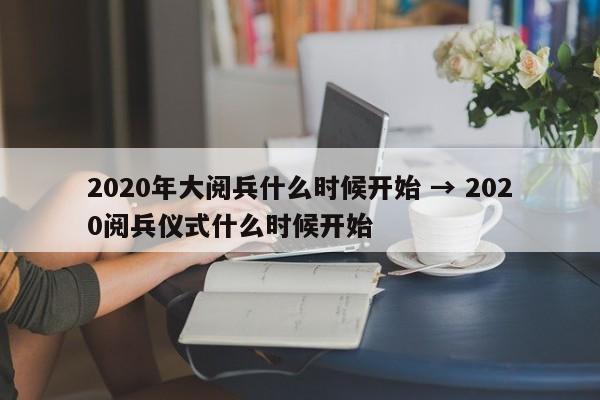 2020年大阅兵什么时候开始 → 2020阅兵仪式什么时候开始