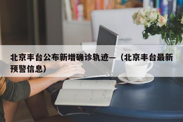 北京丰台公布新增确诊轨迹—（北京丰台最新预警信息）