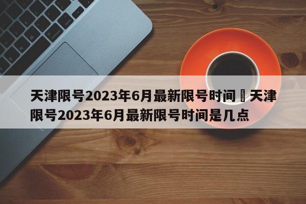 天津限号2023年6月最新限号时间›天津限号2023年6月最新限号时间是几点