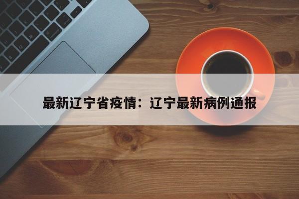 最新辽宁省疫情：辽宁最新病例通报