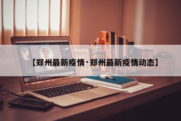 【郑州最新疫情·郑州最新疫情动态】